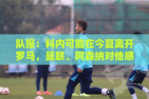 队报：科内可能在今夏离开罗马，曼联、阿森纳对他感兴趣