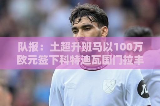 队报:土超升班马以100万欧元签下科特迪瓦国门拉丰,将签约三年 队报:土超升班马以100万欧元签下科特迪瓦国门拉丰,将签约三年