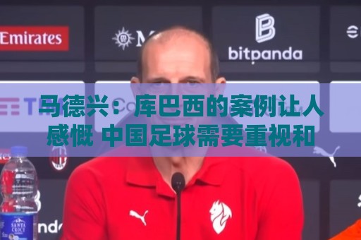 马德兴:库巴西的案例让人感慨 中国足球需要重视和关注国少队 马德兴:库巴西的案例让人感慨 中国足球需要重视和关注国少队