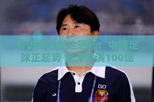专访伊兰昆达恩师:中国足球正起势 留洋先满100场 专访伊兰昆达恩师:中国足球正起势 留洋先满100场