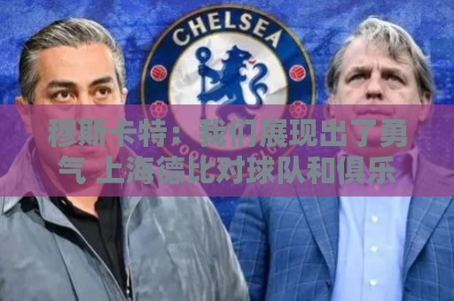 穆斯卡特:我们展现出了勇气 上海德比对球队和俱乐部很关键 穆斯卡特:我们展现出了勇气 上海德比对球队和俱乐部很关键
