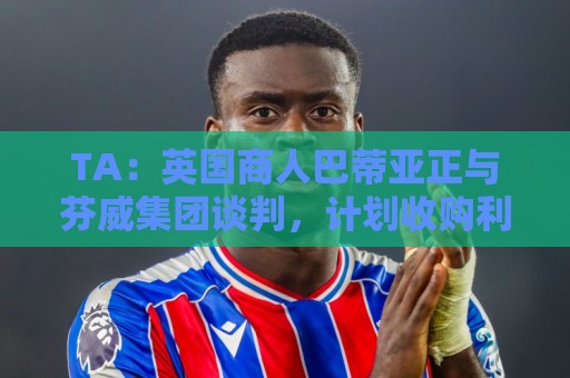 TA：英国商人巴蒂亚正与芬威集团谈判，计划收购利物浦少数股权