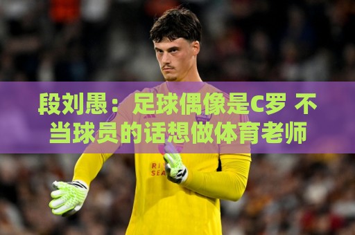 段刘愚:足球偶像是C罗 不当球员的话想做体育老师 段刘愚:足球偶像是C罗 不当球员的话想做体育老师