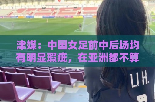 津媒:中国女足前中后场均有明显瑕疵,在亚洲都不算第一梯队 津媒:中国女足前中后场均有明显瑕疵,在亚洲都不算第一梯队