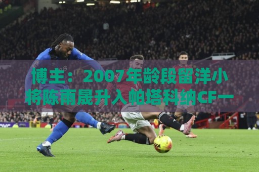 博主：2007年龄段留洋小将陈雨晟升入帕塔科纳CF一线队