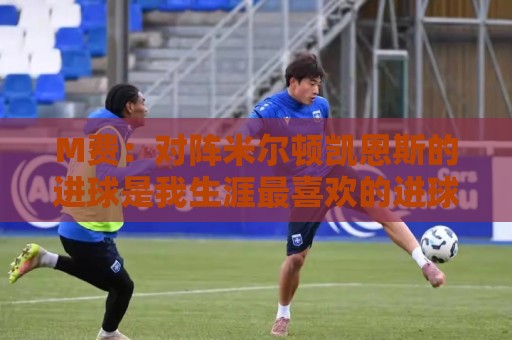 M费:对阵米尔顿凯恩斯的进球是我生涯最喜欢的进球,没有之一 M费:对阵米尔顿凯恩斯的进球是我生涯最喜欢的进球,没有之一