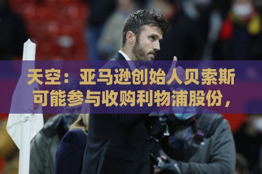 天空：亚马逊创始人贝索斯可能参与收购利物浦股份，涉及45亿英镑