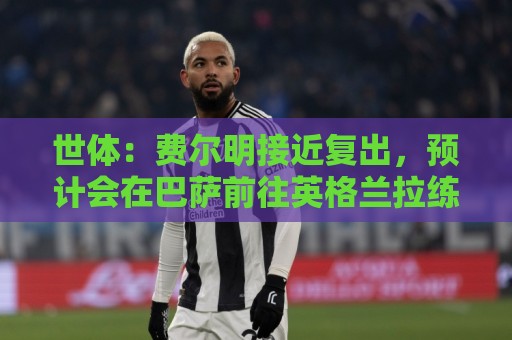 世体：费尔明接近复出，预计会在巴萨前往英格兰拉练期间出场