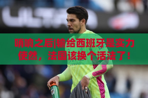 哨响之后|输给西班牙是实力使然,法国该换个活法了! 哨响之后|输给西班牙是实力使然,法国该换个活法了!