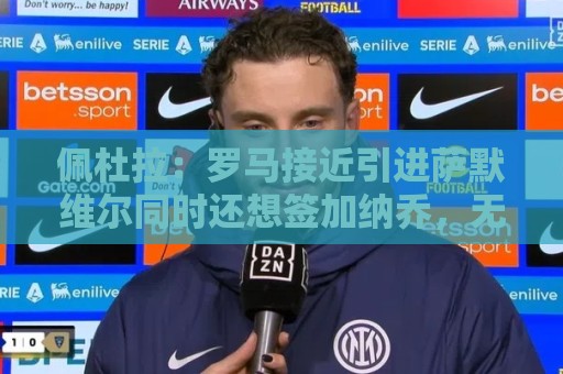 佩杜拉:罗马接近引进萨默维尔同时还想签加纳乔,无意引进莫利纳 佩杜拉:罗马接近引进萨默维尔同时还想签加纳乔,无意引进莫利纳