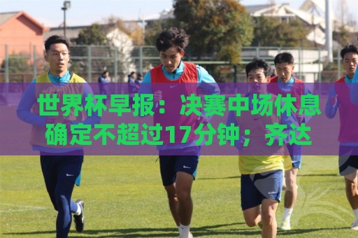 世界杯早报：决赛中场休息确定不超过17分钟；齐达内执教法国HWG