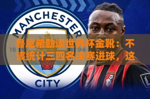 鲁尼希勒谈世界杯金靴:不该统计三四名决赛进球,这对梅西不公平 鲁尼希勒谈世界杯金靴:不该统计三四名决赛进球,这对梅西不公平