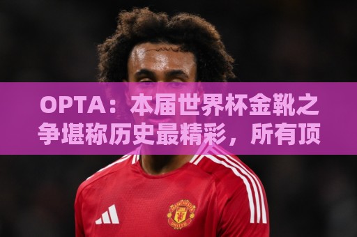 OPTA:本届世界杯金靴之争堪称历史最精彩,所有顶尖射手齐齐发力 OPTA:本届世界杯金靴之争堪称历史最精彩,所有顶尖射手齐齐发力