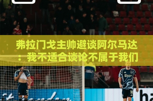 弗拉门戈主帅避谈阿尔马达:我不适合谈论不属于我们的球员 弗拉门戈主帅避谈阿尔马达:我不适合谈论不属于我们的球员