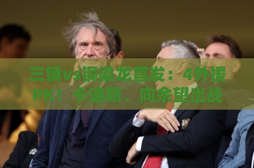 三镇vs铜梁龙首发:4外援PK!卡迪斯、向余望出战,杜月徵替补 三镇vs铜梁龙首发:4外援PK!卡迪斯、向余望出战,杜月徵替补
