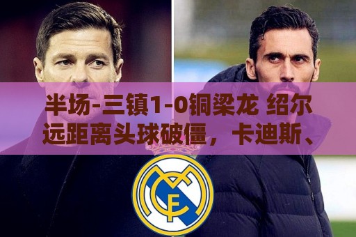 半场-三镇1-0铜梁龙 绍尔远距离头球破僵，卡迪斯、肯帕努中框