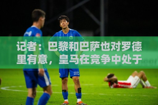 记者:巴黎和巴萨也对罗德里有意,皇马在竞争中处于领先位置 记者:巴黎和巴萨也对罗德里有意,皇马在竞争中处于领先位置