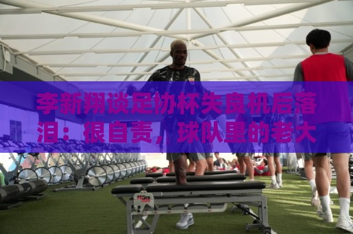 李新翔谈足协杯失良机后落泪:很自责,球队里的老大哥都来鼓励我 李新翔谈足协杯失良机后落泪:很自责,球队里的老大哥都来鼓励我