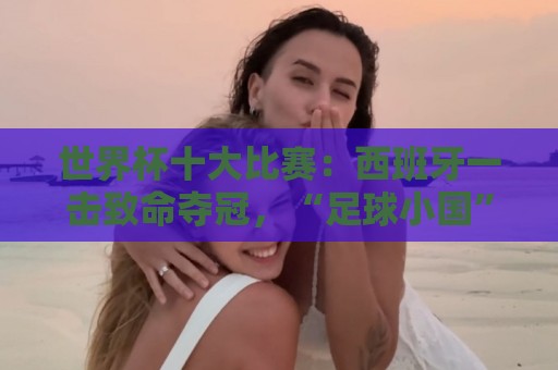 世界杯十大比赛:西班牙一击致命夺冠,“足球小国”爆出大冷门 世界杯十大比赛:西班牙一击致命夺冠,“足球小国”爆出大冷门