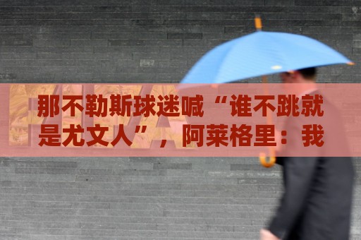 那不勒斯球迷喊“谁不跳就是尤文人”,阿莱格里:我已经听了15年 那不勒斯球迷喊“谁不跳就是尤文人”,阿莱格里:我已经听了15年