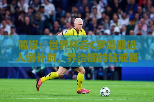 葡媒:世界杯后C罗婚期进入倒计时,乔治娜的钻戒最高值2500万欧 葡媒:世界杯后C罗婚期进入倒计时,乔治娜的钻戒最高值2500万欧
