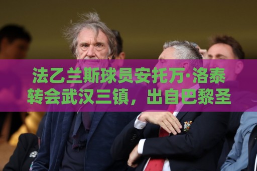 法乙兰斯球员安托万·洛泰转会武汉三镇,出自巴黎圣日耳曼青训 法乙兰斯球员安托万·洛泰转会武汉三镇,出自巴黎圣日耳曼青训
