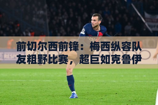 前切尔西前锋:梅西纵容队友粗野比赛,超巨如克鲁伊夫绝不会这样 前切尔西前锋:梅西纵容队友粗野比赛,超巨如克鲁伊夫绝不会这样