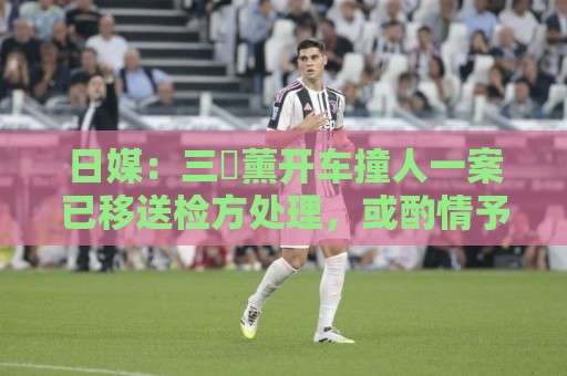 日媒:三笘薰开车撞人一案已移送检方处理,或酌情予以刑事处罚 日媒:三笘薰开车撞人一案已移送检方处理,或酌情予以刑事处罚