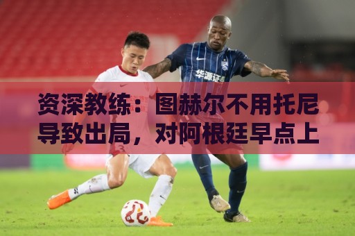 资深教练:图赫尔不用托尼导致出局,对阿根廷早点上他绝对管用 资深教练:图赫尔不用托尼导致出局,对阿根廷早点上他绝对管用