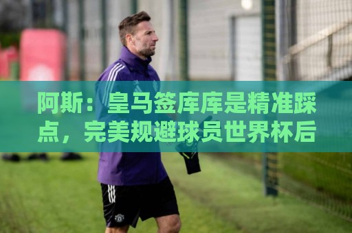 阿斯:皇马签库库是精准踩点,完美规避球员世界杯后身价暴涨风险 阿斯:皇马签库库是精准踩点,完美规避球员世界杯后身价暴涨风险