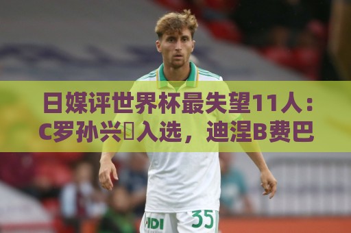 日媒评世界杯最失望11人:C罗孙兴慜入选,迪涅B费巴尔韦德在列 日媒评世界杯最失望11人:C罗孙兴慜入选,迪涅B费巴尔韦德在列