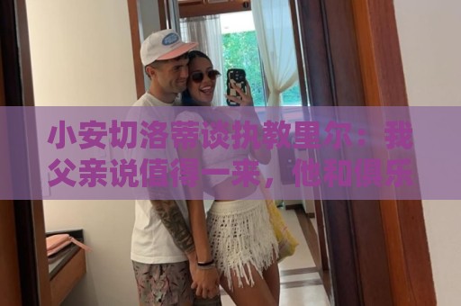 小安切洛蒂谈执教里尔:我父亲说值得一来,他和俱乐部主席很熟 小安切洛蒂谈执教里尔:我父亲说值得一来,他和俱乐部主席很熟