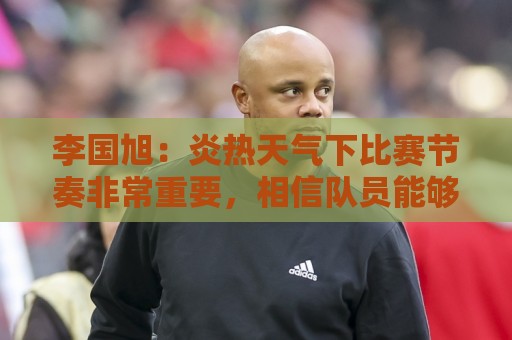 李国旭:炎热天气下比赛节奏非常重要,相信队员能够做好这一点 李国旭:炎热天气下比赛节奏非常重要,相信队员能够做好这一点