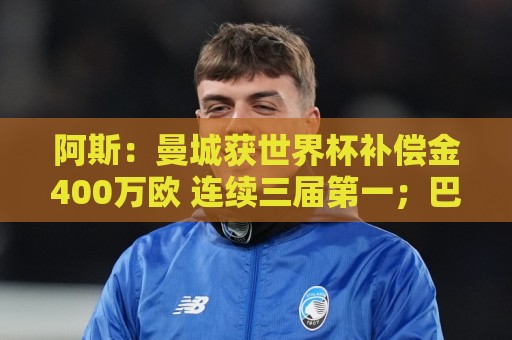 阿斯：曼城获世界杯补偿金400万欧 连续三届第一；巴萨拜仁2、3位