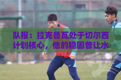 队报:拉克鲁瓦处于切尔西计划核心,他的稳固曾让水晶宫放走格伊 队报:拉克鲁瓦处于切尔西计划核心,他的稳固曾让水晶宫放走格伊