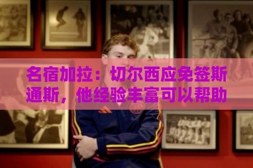 名宿加拉：切尔西应免签斯通斯，他经验丰富可以帮助年轻球员成长