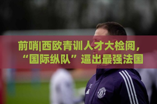 前哨|西欧青训人才大检阅，“国际纵队”逼出最强法国？