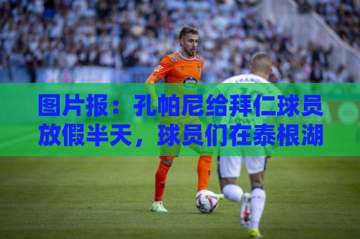 图片报:孔帕尼给拜仁球员放假半天,球员们在泰根湖团建玩水 图片报:孔帕尼给拜仁球员放假半天,球员们在泰根湖团建玩水