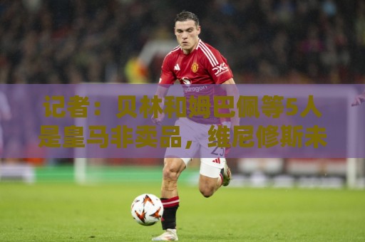 记者：贝林和姆巴佩等5人是皇马非卖品，维尼修斯未来充满变数