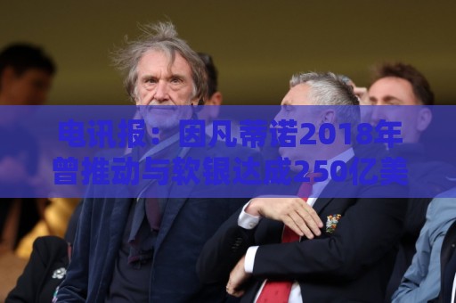 电讯报:因凡蒂诺2018年曾推动与软银达成250亿美元协议 电讯报:因凡蒂诺2018年曾推动与软银达成250亿美元协议