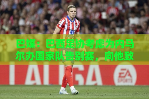 巴媒:巴西足协考虑为内马尔办国家队告别赛,向他致敬 巴媒:巴西足协考虑为内马尔办国家队告别赛,向他致敬