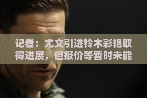 记者:尤文引进铃木彩艳取得进展,但报价等暂时未能说服帕尔马 记者:尤文引进铃木彩艳取得进展,但报价等暂时未能说服帕尔马