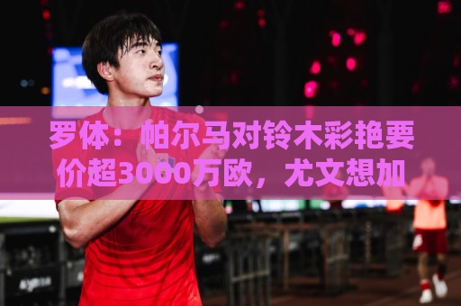 罗体：帕尔马对铃木彩艳要价超3000万欧，尤文想加入球员折抵费用