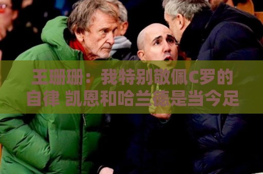 王珊珊:我特别敬佩C罗的自律 凯恩和哈兰德是当今足坛最强9号位 王珊珊:我特别敬佩C罗的自律 凯恩和哈兰德是当今足坛最强9号位