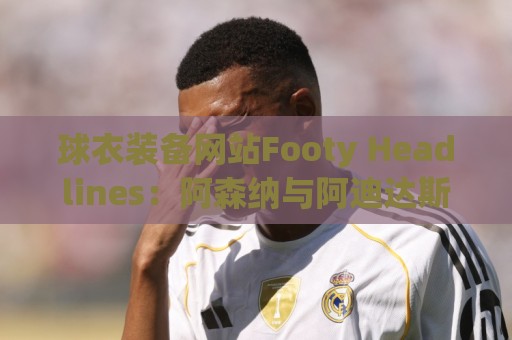 球衣装备网站Footy Headlines:阿森纳与阿迪达斯在进行续约谈判 球衣装备网站Footy Headlines:阿森纳与阿迪达斯在进行续约谈判