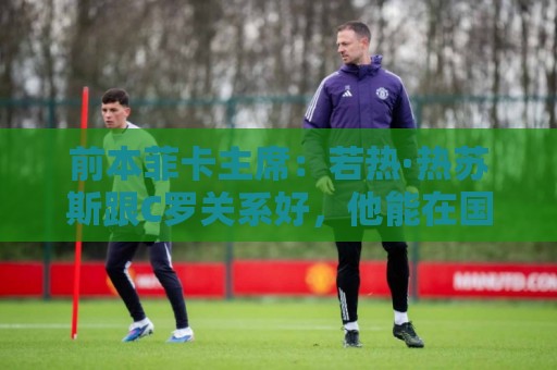 前本菲卡主席:若热·热苏斯跟C罗关系好,他能在国家队管理妥当 前本菲卡主席:若热·热苏斯跟C罗关系好,他能在国家队管理妥当