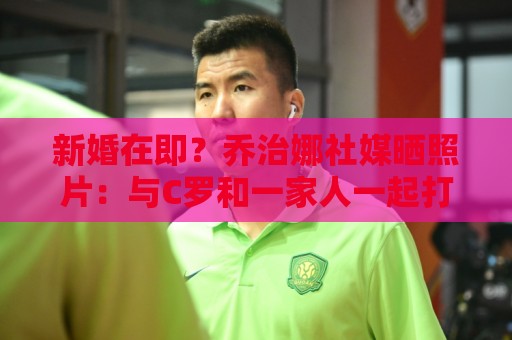 新婚在即?乔治娜社媒晒照片:与C罗和一家人一起打高尔夫 新婚在即?乔治娜社媒晒照片:与C罗和一家人一起打高尔夫
