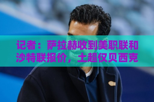 记者：萨拉赫收到美职联和沙特联报价，土超仅贝西克塔斯报价