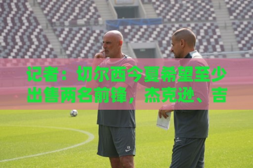 记者:切尔西今夏希望至少出售两名前锋,杰克逊、吉乌很可能离队 记者:切尔西今夏希望至少出售两名前锋,杰克逊、吉乌很可能离队
