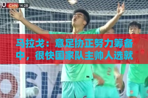 马拉戈:意足协正努力筹备中,很快国家队主帅人选就会有具体名字 马拉戈:意足协正努力筹备中,很快国家队主帅人选就会有具体名字